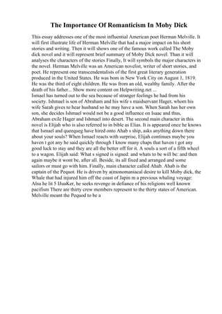The Importance Of Romanticism In Moby Dick
This essay addresses one of the most influential American poet Herman Melville. It
will first illustrate life of Herman Melville that had a major impact on his short
stories and writing. Then it will shows one of the famous work called The Moby
dick novel and it will represent brief summary of Moby Dick novel. Than it will
analyses the characters of the stories Finally, It will symbols the major characters in
the novel. Herman Melville was an American novelist, writer of short stories, and
poet. He represent one transcendentalists of the first great literary generation
produced in the United States. He was bom in New York City on August 1, 1819.
He was the third of eight children. He was from an old, wealthy family. After the
death of his father... Show more content on Helpwriting.net ...
Ismael has turned out to the sea because of stranger feelings he had from his
society. Ishmael is son of Abraham and his wife s maidservant Hager, whom his
wife Sarah gives to hear husband so he may have a son. When Sarah has her own
son, she decides Ishmael would not be a good influence on Isaac and thus,
Abraham exile Hager and Ishmael into desert. The second main character in this
novel is Elijah who is also referred to in bible as Elias. It is appeared once he knows
that Ismael and queequeg have hired onto Ahab s ship, asks anything down there
about your souls? When Ismael reacts with surprise, Elijah continues maybe you
haven t got any he said quickly through I know many chaps that haven t got any
good luck to stay and they are all the better off for it. A souls a sort of a fifth wheel
to a wagon. Elijah said: What s signed is signed: and whats to be will be: and then
again maybe it wont be, after all. Beside, its all fixed and arranged and some
sailors or must go with him. Finally, main character called Ahab. Ahab is the
captain of the Pequot. He is driven by a(monomaniacal desire to kill Moby dick, the
Whale that had injured him off the coast of Japin m a previous whaling voyage:
Alsu he lit 5 IJuaKer, he seeks revenge in defiance of his religions well known
pacifism There are thirty crew members represent to the thirty states of American.
Melville meant the Pequod to be a
 