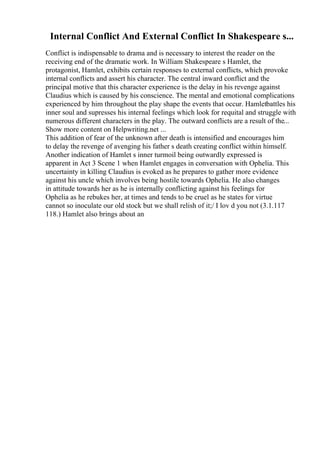 Internal Conflict And External Conflict In Shakespeare s...
Conflict is indispensable to drama and is necessary to interest the reader on the
receiving end of the dramatic work. In William Shakespeare s Hamlet, the
protagonist, Hamlet, exhibits certain responses to external conflicts, which provoke
internal conflicts and assert his character. The central inward conflict and the
principal motive that this character experience is the delay in his revenge against
Claudius which is caused by his conscience. The mental and emotional complications
experienced by him throughout the play shape the events that occur. Hamletbattles his
inner soul and supresses his internal feelings which look for requital and struggle with
numerous different characters in the play. The outward conflicts are a result of the...
Show more content on Helpwriting.net ...
This addition of fear of the unknown after death is intensified and encourages him
to delay the revenge of avenging his father s death creating conflict within himself.
Another indication of Hamlet s inner turmoil being outwardly expressed is
apparent in Act 3 Scene 1 when Hamlet engages in conversation with Ophelia. This
uncertainty in killing Claudius is evoked as he prepares to gather more evidence
against his uncle which involves being hostile towards Ophelia. He also changes
in attitude towards her as he is internally conflicting against his feelings for
Ophelia as he rebukes her, at times and tends to be cruel as he states for virtue
cannot so inoculate our old stock but we shall relish of it;/ I lov d you not (3.1.117
118.) Hamlet also brings about an
 
