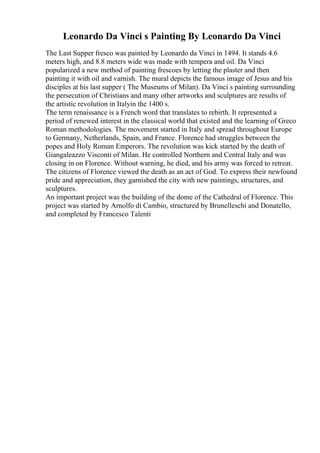 Leonardo Da Vinci s Painting By Leonardo Da Vinci
The Last Supper fresco was painted by Leonardo da Vinci in 1494. It stands 4.6
meters high, and 8.8 meters wide was made with tempera and oil. Da Vinci
popularized a new method of painting frescoes by letting the plaster and then
painting it with oil and varnish. The mural depicts the famous image of Jesus and his
disciples at his last supper ( The Museums of Milan). Da Vinci s painting surrounding
the persecution of Christians and many other artworks and sculptures are results of
the artistic revolution in Italyin the 1400 s.
The term renaissance is a French word that translates to rebirth. It represented a
period of renewed interest in the classical world that existed and the learning of Greco
Roman methodologies. The movement started in Italy and spread throughout Europe
to Germany, Netherlands, Spain, and France. Florence had struggles between the
popes and Holy Roman Emperors. The revolution was kick started by the death of
Giangaleazzo Visconti of Milan. He controlled Northern and Central Italy and was
closing in on Florence. Without warning, he died, and his army was forced to retreat.
The citizens of Florence viewed the death as an act of God. To express their newfound
pride and appreciation, they garnished the city with new paintings, structures, and
sculptures.
An important project was the building of the dome of the Cathedral of Florence. This
project was started by Arnolfo di Cambio, structured by Brunelleschi and Donatello,
and completed by Francesco Talenti
 