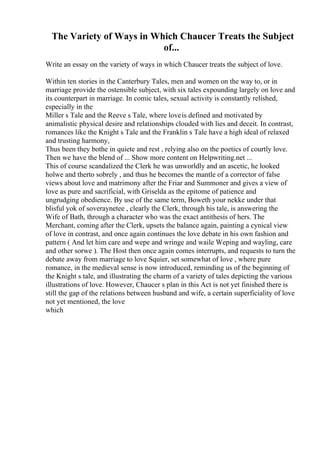 The Variety of Ways in Which Chaucer Treats the Subject
of...
Write an essay on the variety of ways in which Chaucer treats the subject of love.
Within ten stories in the Canterbury Tales, men and women on the way to, or in
marriage provide the ostensible subject, with six tales expounding largely on love and
its counterpart in marriage. In comic tales, sexual activity is constantly relished,
especially in the
Miller s Tale and the Reeve s Tale, where loveis defined and motivated by
animalistic physical desire and relationships clouded with lies and deceit. In contrast,
romances like the Knight s Tale and the Franklin s Tale have a high ideal of relaxed
and trusting harmony,
Thus been they bothe in quiete and rest , relying also on the poetics of courtly love.
Then we have the blend of ... Show more content on Helpwriting.net ...
This of course scandalized the Clerk he was unworldly and an ascetic, he looked
holwe and therto sobrely , and thus he becomes the mantle of a corrector of false
views about love and matrimony after the Friar and Summoner and gives a view of
love as pure and sacrificial, with Griselda as the epitome of patience and
ungrudging obedience. By use of the same term, Boweth your nekke under that
blisful yok of soveraynetee , clearly the Clerk, through his tale, is answering the
Wife of Bath, through a character who was the exact antithesis of hers. The
Merchant, coming after the Clerk, upsets the balance again, painting a cynical view
of love in contrast, and once again continues the love debate in his own fashion and
pattern ( And let him care and wepe and wringe and waile Weping and wayling, care
and other sorwe ). The Host then once again comes interrupts, and requests to turn the
debate away from marriage to love Squier, set somewhat of love , where pure
romance, in the medieval sense is now introduced, reminding us of the beginning of
the Knight s tale, and illustrating the charm of a variety of tales depicting the various
illustrations of love. However, Chaucer s plan in this Act is not yet finished there is
still the gap of the relations between husband and wife, a certain superficiality of love
not yet mentioned, the love
which
 