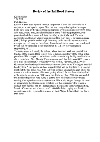 Review of the Bail Bond System
Kevin Hudson
3 29 2011
Prof. Kuennen
Review of Bail Bond System To begin the process of bail, first there must be a
suspect, an arrest, a police report filled out, and charges filed against the suspect.
From here, there are five possible release options: own recognizance, property bond,
cash bond, surety bond, and citation release. In the following paragraphs, I will
present each of these topics and show how they are typically used. The most
commonly used form of release from jail, until the court date, is own recognizance
(O.R.) This program is used through the county or the specific law enforcement
managed pre trial program. In order to determine whether a suspect can be released
by the own recognizance, a staff member of the ... Show more content on
Helpwriting.net ...
The arraignment will usually be help anywhere from two week to a month from
the date of the release. If the suspect were to remain in custody of the police at that
point he will be transported to the court by the county or city facility in which he or
she is being held. After Maurice Clemmons murdered four Lakewood Officers on a
cold night in November, it took just over two months, February 2nd, 2010, for
Governor Christine Gregoire to announce a review of the entire Washington State bail
bond system. A new policy has been suggested that will put legislator right into the
middle of the bail bonds war. With bail bond agencies undercutting each other, this
causes to a serious problem of inmates getting released for less than what is asked
of the state. In an article by OPB News, dated February 2nd, 2009, it was revealed
that bail bond agencies were trying to get the most customers and were indeed
stealing other agencies customers from them. This would happen through the mind
of undercutting the other agencies by taking less than was required to release a
suspect from their jail cell. In a particular case discussed by the newspaper article,
Maurice Clemmons was released on a $190,000 bail after paying less than five
percent, even with a required ten percent up front. With a different bail, Bad Boys
Bail Bonds
 