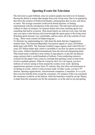 Sporting Events On Television
The television is quite brilliant, since its creation people marveled over its features.
Having the ability to watch other people from your living room. Due to its popularity
that led to the creation of Hollywood Studios, and programs that we now call shows
or series. The average consumer could not be bored anymore, or lacking
entertainment with the introduction of the television. The television did not come
without its share of critiques, for instance before television watching sports was
something that had be in person. That meant tickets are sold out every time, but that
once was upon a time because television brought the sports game to the living room.
Watching sports became very comfortable, and less noisy all at the comfort of your
living... Show more content on Helpwriting.net ...
To illustrate my understanding let s talk about the deals that have happened in
modern times. The National Basketball Association signed a 9 years, $24 billion
dollar deal with ESPN. The National Football League signed a deal with FOX for 7
years, $27 billion dollar deal, which is incredible to see how far sports on television
have come. Athletes benefited tremendously from the television bargaining deals.
That meant teams could have more money to sign players, or pay the star players
mega contracts that is worth hundreds of millions. From conducting extensive
research for this paper I have come to conclude that sporting events on television
involves multiple partners. What do I mean by this? Let s be logical, you have
millions of viewers tuning in from around the country every week. Sporting
organizations generate revenue from TV stations, they also allow advertisements to
air during its events, which is extra revenue made. In other words, you have TV
stations, Sporting organizations, Advertisement companies, Consumers. It s a cycle
that everyone benefits from except the consumers. For instance if this was a pyramid
the consumers would be on the bottom, while the benefiters would be on top. Money
is made from the consumers not for the consumers, so in the end we are just getting
 