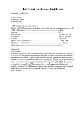 Lab Report On Chemical Equilibrium
Chemical Equilibrium
Alvin Garcia
Formal lab report
CHM 4610 L
Table of Contents Cordoba 2 Page.
Name, student ID, course number, date, report, title, section, Instructor s name....... 1st
Table of Contents.............................................................................. 2nd
Purpose..........................................................................................3rd
Introduction.....................................................................................3rd, 4th, 5th, 6th
Procedure........................................................................................6th, 7th, 8th, 9th
Results.............................................................................................. 9th, 11th
Data Analysis Calculations................................................................. 11th 19th
Discussion / Conclusion....................................................................... 19th 21st
References....................................................................................... 21st
Cordoba 3
Introduction
Chemical equilibrium is the study of change within a chemical reaction and how far it
will go to reach a dynamic equilibrium (Burdge). Dynamic equilibrium is defined as
the constant movement of species in a chemical reaction, gone to incompletion while
the rates of production and consumption are equal (Kf = Kr ) (Burdge). It differs from
static equilibrium in that species are constantly being consumed and produced, it is
dynamic movement (Fox). The concentration of such species do not change, it
remains constant (Fox). The rate at which species are being consumed and produced
is known as the equilibrium constant (K) (Burdge). Due to the fact that the
concentration
 