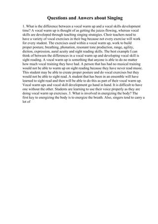 Questions and Anwers about Singing
1. What is the difference between a vocal warm up and a vocal skills development
time? A vocal warm up is thought of as getting the juices flowing, whereas vocal
skills are developed through teaching singing strategies. Choir teachers need to
have a variety of vocal exercises in their bag because not every exercise will work
for every student. The exercises used within a vocal warm up, work to build
proper posture, breathing, phonation, resonant tone production, range, agility,
diction, expression, aural acuity and sight reading skills. The best example I can
think of between the differences in a vocal warm up and developing vocal skill is
sight reading. A vocal warm up is something that anyone is able to do no matter
how much vocal training they have had. A person that has had no musical training
would not be able to warm up on sight reading because they have never read music.
This student may be able to create proper posture and do vocal exercises but they
would not be able to sight read. A student that has been in an ensemble will have
learned to sight read and then will be able to do this as part of their vocal warm up.
Vocal warm ups and vocal skill development go hand in hand. It is difficult to have
one without the other. Students are learning to use their voice properly as they are
doing vocal warm up exercises. 3. What is involved in energizing the body? The
first key to energizing the body is to energize the breath. Also, singers tend to carry a
lot of
 