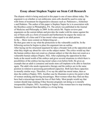 Essay about Stephen Napier on Stem Cell Research
The dispute which is being analyzed in this paper is one of mass debate today. The
argument is on whether or not embryonic stem cells should be used to come up
with forms of treatment for degenerative diseases such as: Parkinson s, Alzheimer
s and Diabetes. The author of this paper is Stephen Napier he is in association with
the Bioethics center in Philadelphia, PA. The article was published in the Journal
of Medicine and Philosophy in 2009. In this article Mr. Napier reviews past
arguments on the current debate and provides the reader with his stance against the
use of Stem cells as a form of research and furthermore he argues the stance on
vulnerability of a fetus and if it has moral values equal to an adult person.
In the ... Show more content on Helpwriting.net ...
He then goes onto to say what the protections to the vulnerable could be. In the
following section he begins to place his argument into an outline.
After laying out his structured argument he takes a broader look at the opposition and
what they might say about his view on the subject matter. The critics would say that
the human embryo does not count as a human subject or that she does not count as a
vulnerable human subject (Napier, 502). After explaining the opposition he then
looks at the moral worth of the embryo and gives several situations in which there is
possibilities of the embryo having moral values even before birth. He gives an
example that an adult is comatose and needs stem cell implants to be able to function
again. The adult who needs regenerative therapy and the embryo are in the same
position in relation to possessing personhood capacities. Both lack these capacities
in morally similar ways. Therefore, if we say the adult has moral status, then so
does the embryo (Napier, 505). Another case he illustrates to prove his point is that
of women smoking and having miscarriages. Most women when they find out they
have had a miscarriage mourn the loss of their baby. Most people would say that
women should stop smoking if they become pregnant; not doing so is morally
irresponsible (Napier, 505). According to Napier, if the women have to stop smoking
because it s immoral then the embryo is a living being.
 