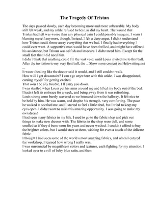 The Tragedy Of Tristan
The days passed slowly, each day becoming more and more unbearable. My body
still felt weak, and my ankle refused to heal, as did my heart. The wound that
Tristan had left was worse than any physical pain I could possibly imagine. I wasn t
blaming myself anymore, though. Instead, I felt a deep anger. I didn t understand
how Tristan could throw away everything that we had. I finally had everything I
could ever want. A supportive man would have been thrilled, and might have offered
his assistance, but Tristan was selfish and insecure. I didn t need him. Except for the
small fact that I did need him.
I didn t think that anything could fill the vast void, until Louis invited me to that ball.
After the invitation to my very first ball, the ... Show more content on Helpwriting.net
...
It wasn t healing like the doctor said it would, and I still couldn t walk.
How will I get downstairs? I can t go anywhere with this ankle. I was disappointed,
cursing myself for getting excited.
That won t be any trouble. I ll carry you down.
I was startled when Louis put his arms around me and lifted my body out of the bed.
I hadn t left its embrace for a week, and being away from it was refreshing.
Louis strong arms barely wavered as we bounced down the hallway. It felt nice to
be held by him. He was warm, and despite his strength, very comforting. The pace
he walked at soothed me, and I started to feel a little tired, but I tried to keep my
eyes open. I didn t want to miss this amazing opportunity. I was going to make my
own dress!
I had seen many fabrics in my life. I used to go to the fabric shop and pick out
things to make new dresses with. The fabrics in the shop were dull, and some
smelled as if they d been worn for years and never washed. I couldn t afford to buy
the brighter colors, but I would stare at them, wishing for even a touch of the delicate
fabric.
I thought I had seen some of the world s most amazing fabrics, and when I entered
the workshop, I learned how wrong I really was.
I was surrounded by magnificent colors and textures, each fighting for my attention. I
looked over to a roll of baby blue satin, and then
 