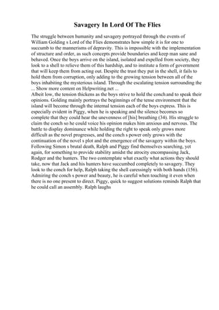 Savagery In Lord Of The Flies
The struggle between humanity and savagery portrayed through the events of
William Golding s Lord of the Flies demonstrates how simple it is for one to
succumb to the mannerisms of depravity. This is impossible with the implementation
of structure and order, as such concepts provide boundaries and keep man sane and
behaved. Once the boys arrive on the island, isolated and expelled from society, they
look to a shell to relieve them of this hardship, and to institute a form of government
that will keep them from acting out. Despite the trust they put in the shell, it fails to
hold them from corruption, only adding to the growing tension between all of the
boys inhabiting the mysterious island. Through the escalating tension surrounding the
... Show more content on Helpwriting.net ...
Albeit low, the tension thickens as the boys strive to hold the conch and to speak their
opinions. Golding mainly portrays the beginnings of the tense environment that the
island will become through the internal tension each of the boys express. This is
especially evident in Piggy, when he is speaking and the silence becomes so
complete that they could hear the unevenness of [his] breathing (34). His struggle to
claim the conch so he could voice his opinion makes him anxious and nervous. The
battle to display dominance while holding the right to speak only grows more
difficult as the novel progresses, and the conch s power only grows with the
continuation of the novel s plot and the emergence of the savagery within the boys.
Following Simon s brutal death, Ralph and Piggy find themselves searching, yet
again, for something to provide stability amidst the atrocity encompassing Jack,
Rodger and the hunters. The two contemplate what exactly what actions they should
take, now that Jack and his hunters have succumbed completely to savagery. They
look to the conch for help, Ralph taking the shell caressingly with both hands (156).
Admiring the conch s power and beauty, he is careful when touching it even when
there is no one present to direct. Piggy, quick to suggest solutions reminds Ralph that
he could call an assembly. Ralph laughs
 