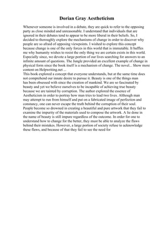 Dorian Gray Aestheticism
Whenever someone is involved in a debate, they are quick to refer to the opposing
party as close minded and unreasonable. I understand that individuals that are
ignored in their debates tend to appear to be more liberal in their beliefs. So, I
decided to thoroughly explore the mechanisms of change in order to discover why
people are so afraid of opposing viewpoints. I wished to explore this concept
because change is one of the only forces in this world that is immutable. It baffles
me why humanity wishes to resist the only thing we are certain exists in this world.
Especially since, we devote a large portion of our lives searching for answers to an
infinite amount of questions. The Jungle provided an excellent example of change in
physical form since the book itself is a mechanism of change. The novel... Show more
content on Helpwriting.net ...
This book explored a concept that everyone understands, but at the same time does
not comprehend our innate desire to pursue it. Beauty is one of the things man
has been obsessed with since the creation of mankind. We are so fascinated by
beauty and yet we believe ourselves to be incapable of achieving true beauty
because we are tainted by corruption. The author explored the essence of
Aestheticism in order to portray how man tries to lead two lives. Although man
may attempt to run from himself and put on a fabricated image of perfection and
constancy, one can never escape the truth behind the corruption of their soul.
People become so drowned in creating a beautiful and pure artwork that they fail to
examine the impurity of the materials used to compose the artwork. A lie done in
the name of beauty is still impure regardless of the outcome. In order for one to
understand how to change for the better, they must be able to analyze the flaws
behind their mistakes. However, a large portion of society refuse to acknowledge
these flaws, and because of that they fail to see the need for
 