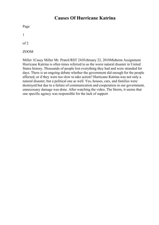 Causes Of Hurricane Katrina
Page
1
of 2
ZOOM
Miller 1Casey Miller Mr. PratoURST 241February 22, 2018Midterm Assignment
Hurricane Katrina is often times referred to as the worst natural disaster in United
States history. Thousands of people lost everything they had and were stranded for
days. There is an ongoing debate whether the government did enough for the people
affected, or if they were too slow to take action? Hurricane Katrina was not only a
natural disaster, but a political one as well. Yes, houses, cars, and families were
destroyed but due to a failure of communication and cooperation in our government,
unnecessary damage was done. After watching the video, The Storm, it seems that
one specific agency was responsible for the lack of support
 