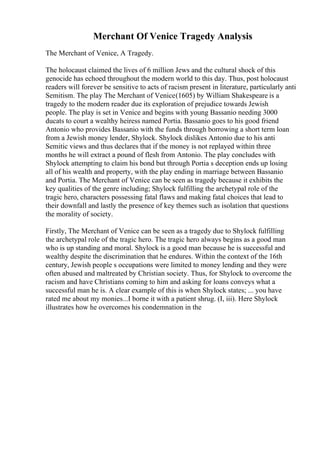 Merchant Of Venice Tragedy Analysis
The Merchant of Venice, A Tragedy.
The holocaust claimed the lives of 6 million Jews and the cultural shock of this
genocide has echoed throughout the modern world to this day. Thus, post holocaust
readers will forever be sensitive to acts of racism present in literature, particularly anti
Semitism. The play The Merchant of Venice(1605) by William Shakespeare is a
tragedy to the modern reader due its exploration of prejudice towards Jewish
people. The play is set in Venice and begins with young Bassanio needing 3000
ducats to court a wealthy heiress named Portia. Bassanio goes to his good friend
Antonio who provides Bassanio with the funds through borrowing a short term loan
from a Jewish money lender, Shylock. Shylock dislikes Antonio due to his anti
Semitic views and thus declares that if the money is not replayed within three
months he will extract a pound of flesh from Antonio. The play concludes with
Shylock attempting to claim his bond but through Portia s deception ends up losing
all of his wealth and property, with the play ending in marriage between Bassanio
and Portia. The Merchant of Venice can be seen as tragedy because it exhibits the
key qualities of the genre including; Shylock fulfilling the archetypal role of the
tragic hero, characters possessing fatal flaws and making fatal choices that lead to
their downfall and lastly the presence of key themes such as isolation that questions
the morality of society.
Firstly, The Merchant of Venice can be seen as a tragedy due to Shylock fulfilling
the archetypal role of the tragic hero. The tragic hero always begins as a good man
who is up standing and moral. Shylock is a good man because he is successful and
wealthy despite the discrimination that he endures. Within the context of the 16th
century, Jewish people s occupations were limited to money lending and they were
often abused and maltreated by Christian society. Thus, for Shylock to overcome the
racism and have Christians coming to him and asking for loans conveys what a
successful man he is. A clear example of this is when Shylock states; ... you have
rated me about my monies...I borne it with a patient shrug. (I, iii). Here Shylock
illustrates how he overcomes his condemnation in the
 