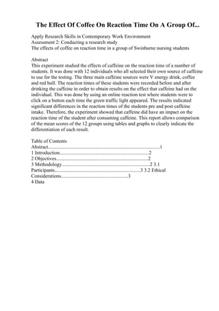 The Effect Of Coffee On Reaction Time On A Group Of...
Apply Research Skills in Contemporary Work Environment
Assessment 2: Conducting a research study
The effects of coffee on reaction time in a group of Swinburne nursing students
Abstract
This experiment studied the effects of caffeine on the reaction time of a number of
students. It was done with 12 individuals who all selected their own source of caffeine
to use for the testing. The three main caffeine sources were V energy drink, coffee
and red bull. The reaction times of these students were recorded before and after
drinking the caffeine in order to obtain results on the effect that caffeine had on the
individual. This was done by using an online reaction test where students were to
click on a button each time the green traffic light appeared. The results indicated
significant differences in the reaction times of the students pre and post caffeine
intake. Therefore, the experiment showed that caffeine did have an impact on the
reaction time of the student after consuming caffeine. This report allows comparison
of the mean scores of the 12 groups using tables and graphs to clearly indicate the
differentiation of each result.
Table of Contents
Abstract..........................................................................................1
1 Introduction........................................................................2
2 Objectives..........................................................................2
3 Methodology.......................................................................2 3.1
Participants.....................................................................3 3.2 Ethical
Considerations......................................................3
4 Data
 