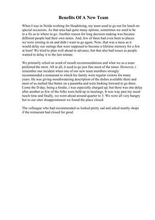 Benefits Of A New Team
When I was in Noida working for Headstrong, my team used to go out for lunch on
special occasions. As that area had quite many options, sometimes we used to be
in a fix as to where to go. Another reason for long decision making was because
different people had their own tastes. And, few of them had even been to places
we were zeroing in on and didn t want to go again. Now, that was a mess as it
would delay our outings that were supposed to become a lifetime memory for a few
at least! We tried to plan well ahead in advance, but that also had issues as people
wanted to delay it to the last minute.
We primarily relied on word of mouth recommendations and what we as a team
preferred the most. All in all, it used to go just fine most of the times. However, i
remember one incident when one of our new team members strongly
recommended a restaurant to which his family were regular visitors for many
years. He was giving mouthwatering description of the dishes available there and
most of us melted like butter on a parantha and were looking forward to go there.
Come the D day, being a foodie, i was especially charged up; but there was one delay
after another as few of the folks were held up in meetings. It was way past my usual
lunch time and finally, we went ahead around quarter to 3. We were all very hungry
but to our utter disappointment we found the place closed.
The colleague who had recommended us looked pretty sad and asked nearby shops
if the restaurant had closed for good.
 