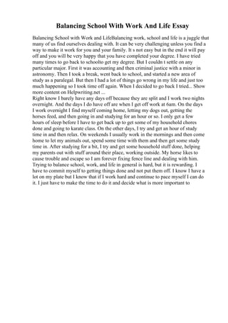 Balancing School With Work And Life Essay
Balancing School with Work and LifeBalancing work, school and life is a juggle that
many of us find ourselves dealing with. It can be very challenging unless you find a
way to make it work for you and your family. It s not easy but in the end it will pay
off and you will be very happy that you have completed your degree. I have tried
many times to go back to schoolto get my degree. But I couldn t settle on any
particular major. First it was accounting and then criminal justice with a minor in
astronomy. Then I took a break, went back to school, and started a new area of
study as a paralegal. But then I had a lot of things go wrong in my life and just too
much happening so I took time off again. When I decided to go back I tried... Show
more content on Helpwriting.net ...
Right know I barely have any days off because they are split and I work two nights
overnight. And the days I do have off are when I get off work at 6am. On the days
I work overnight I find myself coming home, letting my dogs out, getting the
horses feed, and then going in and studying for an hour or so. I only get a few
hours of sleep before I have to get back up to get some of my household chores
done and going to karate class. On the other days, I try and get an hour of study
time in and then relax. On weekends I usually work in the mornings and then come
home to let my animals out, spend some time with them and then get some study
time in. After studying for a bit, I try and get some household stuff done, helping
my parents out with stuff around their place, working outside. My horse likes to
cause trouble and escape so I am forever fixing fence line and dealing with him.
Trying to balance school, work, and life in general is hard, but it is rewarding. I
have to commit myself to getting things done and not put them off. I know I have a
lot on my plate but I know that if I work hard and continue to pace myself I can do
it. I just have to make the time to do it and decide what is more important to
 