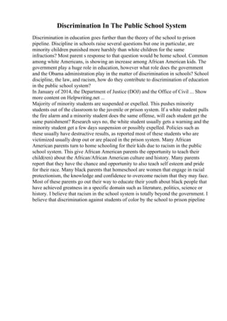 Discrimination In The Public School System
Discrimination in education goes further than the theory of the school to prison
pipeline. Discipline in schools raise several questions but one in particular, are
minority children punished more harshly than white children for the same
infractions? Most parent s response to that question would be home school. Common
among white Americans, is showing an increase among African American kids. The
government play a huge role in education, however what role does the government
and the Obama administration play in the matter of discrimination in schools? School
discipline, the law, and racism, how do they contribute to discrimination of education
in the public school system?
In January of 2014, the Department of Justice (DOJ) and the Office of Civil ... Show
more content on Helpwriting.net ...
Majority of minority students are suspended or expelled. This pushes minority
students out of the classroom to the juvenile or prison system. If a white student pulls
the fire alarm and a minority student does the same offense, will each student get the
same punishment? Research says no, the white student usually gets a warning and the
minority student get a few days suspension or possibly expelled. Policies such as
these usually have destructive results, as reported most of these students who are
victimized usually drop out or are placed in the prison system. Many African
American parents turn to home schooling for their kids due to racism in the public
school system. This give African American parents the opportunity to teach their
child(ren) about the African/African American culture and history. Many parents
report that they have the chance and opportunity to also teach self esteem and pride
for their race. Many black parents that homeschool are women that engage in racial
protectionism, the knowledge and confidence to overcome racism that they may face.
Most of these parents go out their way to educate their youth about black people that
have achieved greatness in a specific domain such as literature, politics, science or
history. I believe that racism in the school system is totally beyond the government. I
believe that discrimination against students of color by the school to prison pipeline
 