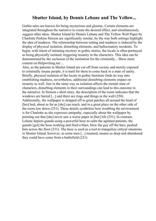 Shutter Island, by Dennis Lehane and The Yellow...
Gothic tales are known for being mysterious and gloomy. Certain elements are
integrated throughout the narrative to create the desired effect, and simultaneously
suggest other ideas. Shutter Island by Dennis Lehane and The Yellow Wall Paper by
Charlotte Perkins Stetson are significantly similar, by the way both settings highlight
the idea of madness. The relationship between setting and madness is induced by the
display of physical isolation, disturbing elements, and hallucinatory incidents. To
begin, with intent of initiating mystery in gothic stories, the locale is often portrayed
as being physically isolated, triggering insanity in the characters. This idea can be
demonstrated by the seclusion of the institution for the criminally... Show more
content on Helpwriting.net ...
Also, as the patients in Shutter Island are cut off from society and merely exposed
to criminally insane people, it is hard for them to come back to a state of sanity.
Briefly, physical isolation of the locale in gothic literature finds its way into
establishing madness, nevertheless, additional disturbing elements impact on
insanity as well. Just in the same way as isolation affects the mental state of
characters, disturbing elements in their surroundings can lead to this outcome in
the narrative. In Stetson s short story, the description of the room indicates that the
windows are barred [...] and there are rings and things in the wall (250).
Additionally, the wallpaper is stripped off in great patches all around the head of
[her] bed, about as far as [she] can reach, and in a great place on the other side of
the room low down (251). These details symbolize how troubling the environment
is for Charlotte as she expresses antipathy, especially about the wallpaper by
pointing out that [she] never saw a worse paper in [her] life (251). In contrast,
Lehane depicts guards using a powerful hose to calm the agitated patients: the
guards [got] the hose working and fired a blast, blew the guy off the bars, pushed
him across the floor (231). The hose is used as a tool to tranquilize critical situations
in Shutter Island, however, as some men [...] moaned, moans so deep and abandoned
they could have come from a battlefield (231)
 