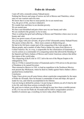 Pedro de Alvarado
I start off with a sixteenth century Nahuatl poem:
Nothing but flowers and songs of sorrow are left in Mexico and Tlatelolco, where
once we saw warriors and wise men.
We know that it is true that we must perish, for we are mortal men.
You, the giver of life, you have ordained it.
We wander here and there in our desolate poverty.
We are mortal men.
We have seen bloodshed and pain where once we saw beauty and valor.
We are crushed to the ground; we lie in ruins.
There is nothing but grief and suffering in Mexico and Tlatelolco where once we saw
beauty and valor.
Have you grown weary of your servants?
Are you angry with your servants, oh giver of life? (Sixteenth century Nahuatl Poem)
This poem written after the ... Show more content on Helpwriting.net ...
He had in his life been a major part of the conquering of the Aztec people, the
Mayan people, and a number of other Native Indian city states from Mexico to
Central America. He, in a way, is responsible for the colonization of Guatemala. It
was his actions as a commander of a conquering nation that allowed the blending of
the Spanish and Native Indians of Mexico and Central American cultures that define
that region of the world today.
The conquering of the K iche in 1527, led to the rest of the Mayan Empire to be
subjugated by 1532.
Also in 1532he is named Governor of Guatemala and in 1536 arrives in the province
of Honduras to be named Governer.
Then returned to Mexico in 1541, to lead an expedition in the Northwest Mexico,
near present day Michoacan, where he died in a battle against Native Indian s after a
spooked horse crushed him.
Conclusion.
Today I have given you all some history about a particular conquistador by the name
of Pedro de Alvarado. How he became a commander of men and ships, the type of
leader he was, and what he accomplished in his lifetime.
I am not trying to defend his actions; I m just trying to inform you all of what he did
in his life, and what those actions eventually led too.
My goal was to inform you all that even though he may have been a terrible person
in life, if it was not for Pedro de Alvarado and his fellow conquistadors actions a
handful of centuries ago, everything we know today about Mexico and
 