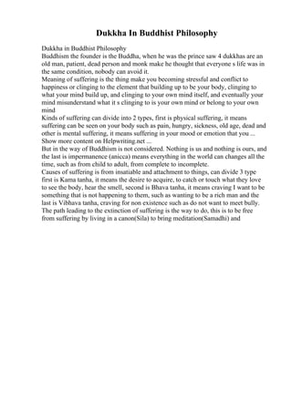 Dukkha In Buddhist Philosophy
Dukkha in Buddhist Philosophy
Buddhism the founder is the Buddha, when he was the prince saw 4 dukkhas are an
old man, patient, dead person and monk make he thought that everyone s life was in
the same condition, nobody can avoid it.
Meaning of suffering is the thing make you becoming stressful and conflict to
happiness or clinging to the element that building up to be your body, clinging to
what your mind build up, and clinging to your own mind itself, and eventually your
mind misunderstand what it s clinging to is your own mind or belong to your own
mind
Kinds of suffering can divide into 2 types, first is physical suffering, it means
suffering can be seen on your body such as pain, hungry, sickness, old age, dead and
other is mental suffering, it means suffering in your mood or emotion that you ...
Show more content on Helpwriting.net ...
But in the way of Buddhism is not considered. Nothing is us and nothing is ours, and
the last is impermanence (anicca) means everything in the world can changes all the
time, such as from child to adult, from complete to incomplete.
Causes of suffering is from insatiable and attachment to things, can divide 3 type
first is Kama tanha, it means the desire to acquire, to catch or touch what they love
to see the body, hear the smell, second is Bhava tanha, it means craving I want to be
something that is not happening to them, such as wanting to be a rich man and the
last is Vibhava tanha, craving for non existence such as do not want to meet bully.
The path leading to the extinction of suffering is the way to do, this is to be free
from suffering by living in a canon(Sila) to bring meditation(Samadhi) and
 