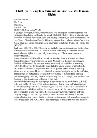 Child Trafficking Is A Criminal Act And Violates Human
Rights
Danielle Jantzer
Ms. Petitt
English 12
8 March 2017
Child Trafficking in the World
A young African girl, Gracie, was persuaded into having sex with strange men and
packaging illegal drugs, all under the watch of child traffickers. Gracie s family was
murdered when she was eleven years old; shortly thereafter, an older man claimed to
be a friend of her deceased family. This man brought her to a home where Gracie was
forced to engage in sex with men she d never met; sometimes it was 3 or 4 men a day
(NSPCC).
Each year, 600,000 to 800,000 people are trafficked across international borders; half
of those people are children ( 11 Facts ). Human trafficking is a criminal act and
violates human rights; it is especially devastating to ... Show more content on
Helpwriting.net ...
In other instances, child traffickers hook the family s interest with talk of a better
future; then, bribery and/or threats are used. Normally, in the more recent years,
families will be asked for payment towards the service a trafficker is providing
(NSPCC). By paying for the child s plane ticket to a new country or providing he
/she with connections, it only seems fair for the parents of the minor to come up
with a service payment. However, this is all a form of manipulation by the trafficker,
because they are not actually looking to better the life of the child that they are
indeed smuggling. The only interest is the money that is exchanged, and the innocent
families in this situation are oblivious to that fact.
Due to child trafficking, the average age a teen enters the sex trade in the U.S. is 12
to 14 years old ( 11 Facts ). This statistic is mainly due to child traffickers forcing
their victims into prostitution. Intimidating minors into sex trade is a horrible trend
among human trafficking and has become the norm. All the more, Gracie s story
gets worse; after a long two years, she was taken away by another man and was
illegally smuggled into a foreign country. There, the man locked her in a room
inside a brothel and coerced her to prostitute sex to men, as well as package drugs for
local drug dealers (NSPCC). After Gracie managed to break free from this abusive
 