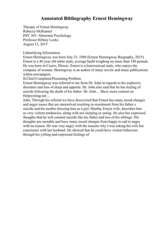 Annotated Bibliography Ernest Hemingway
Therapy of Ernest Hemingway
Rebecca McRunnel
PSY 303: Abnormal Psychology
Professor Hillary Locke
August 13, 2015
I.Identifying Information
Ernest Hemingway was born July 21, 1989 (Ernest Hemingway Biography, 2015).
Ernest is a 40 year old white male, average build weighing no more than 180 pounds.
He was born in Cicero, Illinois. Ernest is a heterosexual male, who enjoys the
company of woman. Hemingway is an author of many novels and many publications
within newspapers.
II.Chief Complaint/Presenting Problem
Ernest Hemingway was referred to me from Dr. John in regards to his explosive
disorders and loss of sleep and appetite. Dr. John also said that he has feeling of
suicide following the death of his father. Dr. John... Show more content on
Helpwriting.net ...
John. Through his referral we have discovered that Ernest has many mood changes
and anger issues that are unresolved resulting in resentment from his father s
suicide and his mother dressing him as a girl. Martha, Ernest wife, describes him
as very violent tendencies, along with not sleeping or eating. He also has expressed
thoughts that he will commit suicide like his father and two of his siblings. His
thoughts are unstable and have many mood changes from happy to sad to angry
with no reason. He was very angry with the reasons why I was asking his wife her
experience with her husband. He showed that he could have violent behaviors
through his yelling and expressed feelings of
 