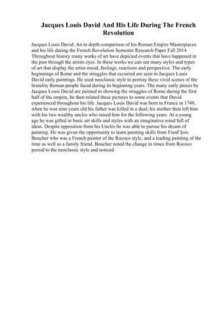 Jacques Louis David And His Life During The French
Revolution
Jacques Louis David: An in depth comparison of his Roman Empire Masterpieces
and his life during the French Revolution Semester Research Paper Fall 2014
Throughout history many works of art have depicted events that have happened in
the past through the artists eyes. In these works we can see many styles and types
of art that display the artist mood, feelings, reactions and perspective. The early
beginnings of Rome and the struggles that occurred are seen in Jacques Louis
David early paintings. He used neoclassic style to portray these vivid scenes of the
brutality Roman people faced during its beginning years. The many early pieces by
Jacques Louis David are painted to showing the struggles of Rome during the first
half of the empire, he then related these pictures to some events that David
experienced throughout his life. Jacques Louis David was born in France in 1749,
when he was nine years old his father was killed in a dual, his mother then left him
with his two wealthy uncles who raised him for the following years. At a young
age he was gifted in basic art skills and styles with an imaginative mind full of
ideas. Despite opposition from his Uncles he was able to pursue his dream of
painting. He was given the opportunity to learn painting skills from FranГ§ois
Boucher who was a French painter of the Rococo style, and a leading painting of the
time as well as a family friend. Boucher noted the change in times from Rococo
period to the neoclassic style and noticed
 
