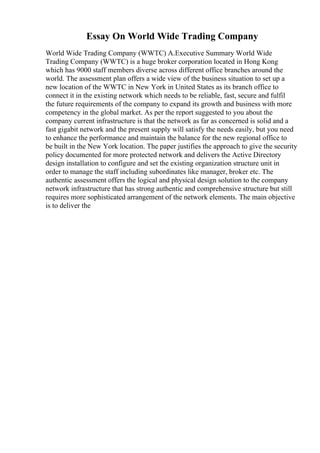 Essay On World Wide Trading Company
World Wide Trading Company (WWTC) A.Executive Summary World Wide
Trading Company (WWTC) is a huge broker corporation located in Hong Kong
which has 9000 staff members diverse across different office branches around the
world. The assessment plan offers a wide view of the business situation to set up a
new location of the WWTC in New York in United States as its branch office to
connect it in the existing network which needs to be reliable, fast, secure and fulfil
the future requirements of the company to expand its growth and business with more
competency in the global market. As per the report suggested to you about the
company current infrastructure is that the network as far as concerned is solid and a
fast gigabit network and the present supply will satisfy the needs easily, but you need
to enhance the performance and maintain the balance for the new regional office to
be built in the New York location. The paper justifies the approach to give the security
policy documented for more protected network and delivers the Active Directory
design installation to configure and set the existing organization structure unit in
order to manage the staff including subordinates like manager, broker etc. The
authentic assessment offers the logical and physical design solution to the company
network infrastructure that has strong authentic and comprehensive structure but still
requires more sophisticated arrangement of the network elements. The main objective
is to deliver the
 