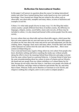 Reflection On Intercultural Studies
In this paper I will answer six question about the course I m taking intercultural
studies and what I have learned during these weeks based on my own words and
knowledge. I have learned new things that are related to the culture such as
observable, non observable, metaphor and many others, in terms of definition and
examples in real life.
Culture; it is what make people diverse in many ways. It is the thing that makes
certain country s people different from those of another country, the difference in
languages, religion, cuisine, social habits, music and even arts, all those may be
included in culture. it is also shared and learned within certain people from the same
society.
In every culture there are observable and non observable aspects, which mean that
there are some aspects that are seen and some are not seen. The observable aspects
of culture are the ones above the water and can be seen and understand, just like the
clothing, dance, language, food, music and many others. Food like dates and Arabic
coffee represent our culture from the seen side of the culture that ... Show more
content on Helpwriting.net ...
I have read and heard many negative things about my own culture from people who
know absolutely nothing and believe anything the media says without actually
taking the effort to know the meanings behind these behaviors and judge everyone
from the same culture based on a personal behavior. A German friend of mine have
the same misunderstanding about my culture in terms of religion and our lifestyle,
she heard and saw people from my culture misbehave so I cannot blame her for
that, because do not really what true Islam is. And there even people who thinks all
Arabs as Muslims, and judge whatever behavior and mistake they do, and relate
that to Islam. Whereas Arabs can be Muslims or Christians or even Jewish, and
religion is nothing but a religion, and it is not a scale to compare people s
 