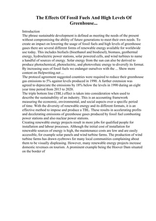 The Effects Of Fossil Fuels And High Levels Of
Greenhouse...
Introduction
The phrase sustainable development is defined as meeting the needs of the present
without compromising the ability of future generations to meet their own needs. To
create an impact on lowering the usage of fossil fuels and high levels of greenhouse
gases there are several different forms of renewable energy available for worldwide
use today. This includes biofuels (bioethanol and biodiesel), biomass, geothermal
energy, hydroelectric power stations, solar powered cells, and wind turbines to name
a handful of sources of energy. Solar energy from the sun can also be derived to
produce photochemical, photoelectric, and photovoltaic energy to diversify its format.
By increasing uses of fossil fuels we endanger ourselves with the ... Show more
content on Helpwriting.net ...
The protocol agreement suggested countries were required to reduce their greenhouse
gas emissions to 5% against levels produced in 1990. A further extension was
agreed to depreciate the emissions by 18% below the levels in 1990 during an eight
year time period from 2013 to 2020.
The triple bottom line (TBL) effect is taken into consideration when used to
describe the sustainability of an industry. This is an accounting framework
measuring the economic, environmental, and social aspects over a specific period
of time. With the diversity of renewable energy and its different formats, it is an
effective method to impose and produce a TBL. These results in accelerating profits
and decelerating emissions of greenhouse gases produced by fossil fuel combusting
power stations and also nuclear power stations.
Creating renewable energy projects result in more jobs for qualified people for
installation and labour processes. Although the initial cost of installation for
renewable sources of energy is high, the maintenance costs are low and are easily
accessible, for example solar panels and wind turbine farms. The production of wind
turbine farms has drawn eyebrows for many local communities complaining about
them to be visually displeasing. However, many renewable energy projects increase
domestic revenues on tourism. A prominent example being the Hoover Dam situated
on the border of
 
