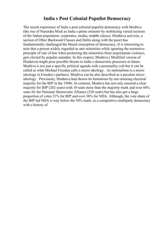 India s Post Colonial Populist Democracy
The recent experience of India s post colonial populist democracy with Moditva
(the rise of Narendra Modi as India s prime minister by mobilizing varied sections
of the Indian population: corporates, media, middle classes, Hindutva activists, a
section of Other Backward Classes and Dalits along with the poor) has
fundamentally challenged the liberal conception of democracy. It is interesting to
note that a person widely regarded as anti minorities while ignoring the normative
principle of rule of law when protecting the minorities from majoritarian violence,
gets elected by popular mandate. In this respect, Moditva ( Modified version of
Hindutva) might pose possible threats to India s democratic processes in future.
Moditva is not just a specific political agenda with a personality cult but it can be
called as what Michael Freeden calls a micro ideology . As nationalism is a micro
ideology in Freeden s parlance, Moditva can be also described as a peculiar micro
ideology . Previously, Hindutva had shown its limitations by not ensuring electoral
majority for the BJP in the 1990s. In contrast, Moditva has not only ensured a clear
majority for BJP (282 seats) with 10 seats more than the majority mark and over 60%
seats for the National Democratic Alliance (336 seats) but has also got a large
proportion of votes 31% for BJP and over 38% for NDA. Although, the vote share of
the BJP led NDA is way below the 50% mark, in a competitive multiparty democracy
with a history of
 