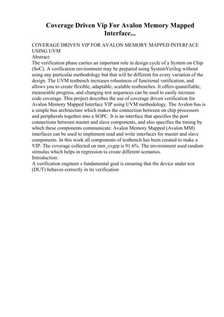 Coverage Driven Vip For Avalon Memory Mapped
Interface...
COVERAGE DRIVEN VIP FOR AVALON MEMORY MAPPED INTERFACE
USING UVM
Abstract:
The verification phase carries an important role in design cycle of a System on Chip
(SoC). A verification environment may be prepared using SystemVerilog without
using any particular methodology but that will be different for every variation of the
design. The UVM testbench increases robustness of functional verification, and
allows you to create flexible, adaptable, scalable testbenches. It offers quantifiable,
measurable progress, and changing test sequences can be used to easily increase
code coverage. This project describes the use of coverage driven verification for
Avalon Memory Mapped Interface VIP using UVM methodology. The Avalon bus is
a simple bus architecture which makes the connection between on chip processors
and peripherals together into a SOPC. It is an interface that specifies the port
connections between master and slave components, and also specifies the timing by
which these components communicate. Avalon Memory Mapped (Avalon MM)
interfaces can be used to implement read and write interfaces for master and slave
components. In this work all components of testbench has been created to make a
VIP. The coverage collected on mm_cvgrp is 91.6%. The environment used random
stimulus which helps in regression to create different scenarios.
Introduction:
A verification engineer s fundamental goal is ensuring that the device under test
(DUT) behaves correctly in its verification
 