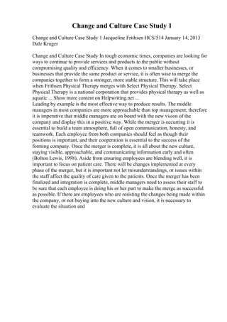 Change and Culture Case Study 1
Change and Culture Case Study 1 Jacqueline Frithsen HCS/514 January 14, 2013
Dale Kruger
Change and Culture Case Study In tough economic times, companies are looking for
ways to continue to provide services and products to the public without
compromising quality and efficiency. When it comes to smaller businesses, or
businesses that provide the same product or service, it is often wise to merge the
companies together to form a stronger, more stable structure. This will take place
when Frithsen Physical Therapy merges with Select Physical Therapy. Select
Physical Therapy is a national corporation that provides physical therapy as well as
aquatic ... Show more content on Helpwriting.net ...
Leading by example is the most effective way to produce results. The middle
managers in most companies are more approachable than top management; therefore
it is imperative that middle managers are on board with the new vision of the
company and display this in a positive way. While the merger is occurring it is
essential to build a team atmosphere, full of open communication, honesty, and
teamwork. Each employee from both companies should feel as though their
positions is important, and their cooperation is essential to the success of the
forming company. Once the merger is complete, it is all about the new culture,
staying visible, approachable, and communicating information early and often
(Bolton Lewis, 1998). Aside from ensuring employees are blending well, it is
important to focus on patient care. There will be changes implemented at every
phase of the merger, but it is important not let misunderstandings, or issues within
the staff affect the quality of care given to the patients. Once the merger has been
finalized and integration is complete, middle managers need to assess their staff to
be sure that each employee is doing his or her part to make the merge as successful
as possible. If there are employees who are resisting the changes being made within
the company, or not buying into the new culture and vision, it is necessary to
evaluate the situation and
 