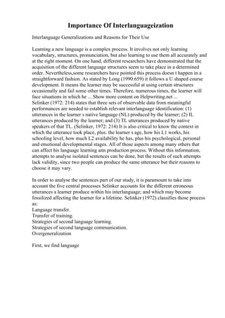 Importance Of Interlanguageization
Interlanguage Generalizations and Reasons for Their Use
Learning a new language is a complex process. It involves not only learning
vocabulary, structures, pronunciation, but also learning to use them all accurately and
at the right moment. On one hand, different researchers have demonstrated that the
acquisition of the different language structures seem to take place in a determined
order. Nevertheless,some researchers have pointed this process doesn t happen in a
straightforward fashion. As stated by Long (1990:659) it follows a U shaped course
development. It means the learner may be successful at using certain structures
occasionally and fail some other times. Therefore, numerous times, the learner will
face situations in which he ... Show more content on Helpwriting.net ...
Selinker (1972: 214) states that three sets of observable data from meaningful
performances are needed to establish relevant interlanguage identification: (1)
utterances in the learner s native language (NL) produced by the learner; (2) IL
utterances produced by the learner; and (3) TL utterances produced by native
speakers of that TL. (Selinker, 1972: 214) It is also critical to know the context in
which the utterance took place, plus: the learner s age, how his L1 works, his
schooling level, how much L2 availability he has, plus his psychological, personal
and emotional developmental stages. All of those aspects among many others that
can affect his language learning ann production process. Without this information,
attempts to analyse isolated sentences can be done, but the results of such attempts
lack validity, since two people can produce the same utterance but their reasons to
choose it may vary.
In order to analyse the sentences part of our study, it is paramount to take into
account the five central processes Selinker accounts for the different erroneous
utterances a learner produce within his interlanguage; and which may become
fossilized affecting the learner for a lifetime. Selinker (1972) classifies those process
as:
Language transfer.
Transfer of training.
Strategies of second language learning.
Strategies of second language communication.
Overgeneralization
First, we find language
 
