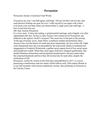 Persuasion
Persuasion Austen s Canonical Final Words
You pierce my soul. I am half agony, half hope. Tell me not that I am too late, that
such precious feelings are gone for ever. I offer myself to you again with a heart
even more your own than when you almost broke it, eight years and a half ago... I
have loved none but you.
вЂ• Jane Austen, Persuasion
It s a love story. A fairy tale ending, a quintessential marriage, and a happily ever after
substantiates this fact. So how is Jane Austen s last written novel, Persuasion, any
different to the typical, clichГ© romance? The secret lies in the pain of the journey.
At the age of twenty seven, Anne Elliot; a mediocre maiden mistreated by those
closest to her, lost the bloom of youth and more importantly, the love of her life. Eight
years had passed since she was persuaded by her narcissistic family to terminate her
engagement to Frederick Wentworth, a gallant naval captain born of low social status
and insufficient wealth. When they meet again, both have changed significantly. But
amidst flirtatious distractions and unexpected misadventures, the pair cannot deny
the conjoined heartache and love they felt exclusively for each other, despite the
misfortunes of life.
Persuasion, written by Austen in her final days and published in 1817, is a novel
possessing a timelessness and raw nature which reflects early 19th century Britain in
a way that resonates with current modernistic society, thus justifying its inclusion in
the Literary Canon.
 