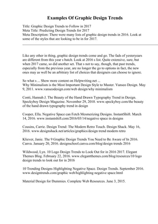 Examples Of Graphic Design Trends
Title: Graphic Design Trends to Follow in 2017
Meta Title: Predicting Design Trends for 2017
Meta Description: There were many lists of graphic design trends in 2016. Look at
some of the styles that are looking to be in for 2017.
____________________________________________________________________________
Like any other in thing, graphic design trends come and go. The fads of yesteryears
are different from this year s batch. Look at 2016 s list. Quite extensive, sure, but
when 2017 came, so did another set. That s not to say, though, that past trends,
especially from the previous year, are no longer the go to options in fact, the new
ones may as well be an arbitrary list of choices that designers can choose to ignore.
So what s ... Show more content on Helpwriting.net ...
Why Minimalism is the Most Important Design Style to Master. Vanseo Design. May
9, 2011. www.vanseodesign.com/web design/why minimalism
Conti, Hannah J. The Beauty of the Hand Drawn Typography Trend in Design.
Speckyboy Design Magazine. November 29, 2010. www.speckyboy.com/the beauty
of the hand drawn typography trend in design
Cooper, Ella. Negative Space can Fetch Mesmerizing Designs. InstantShift. March
14, 2016. www.instantshift.com/2016/03/14/negative space in designs
Cousins, Carrie. Design Trend: The Modern Retro Touch. Design Shack. May 16,
2016. www.designshack.net/articles/graphics/design trend modern retro
Kliever, Janie. The 9 Graphic Design Trends You Need to Be Aware of In 2016.
Canva. January 20, 2016. designschool.canva.com/blog/design trends 2016
Wildwood, Lyn. 10 Logo Design Trends to Look Out for in 2016 2017. Elegant
Themes Blog. February 22, 2016. www.elegantthemes.com/blog/resources/10 logo
design trends to look out for in 2016
10 Trending Designs Highlighting Negative Space. Design Trends. September 2016.
www.designtrends.com/graphic web/highlighting negative space.html
Material Design for Dummies. Complete Web Resources. June 3, 2015.
 