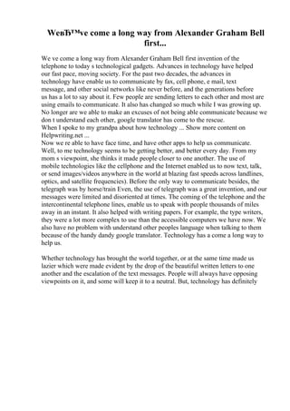 WeвЂ™ve come a long way from Alexander Graham Bell
first...
We ve come a long way from Alexander Graham Bell first invention of the
telephone to today s technological gadgets. Advances in technology have helped
our fast pace, moving society. For the past two decades, the advances in
technology have enable us to communicate by fax, cell phone, e mail, text
message, and other social networks like never before, and the generations before
us has a lot to say about it. Few people are sending letters to each other and most are
using emails to communicate. It also has changed so much while I was growing up.
No longer are we able to make an excuses of not being able communicate because we
don t understand each other, google translator has come to the rescue.
When I spoke to my grandpa about how technology ... Show more content on
Helpwriting.net ...
Now we re able to have face time, and have other apps to help us communicate.
Well, to me technology seems to be getting better, and better every day. From my
mom s viewpoint, she thinks it made people closer to one another. The use of
mobile technologies like the cellphone and the Internet enabled us to now text, talk,
or send images/videos anywhere in the world at blazing fast speeds across landlines,
optics, and satellite frequencies). Before the only way to communicate besides, the
telegraph was by horse/train Even, the use of telegraph was a great invention, and our
messages were limited and disoriented at times. The coming of the telephone and the
intercontinental telephone lines, enable us to speak with people thousands of miles
away in an instant. It also helped with writing papers. For example, the type writers,
they were a lot more complex to use than the accessible computers we have now. We
also have no problem with understand other peoples language when talking to them
because of the handy dandy google translator. Technology has a come a long way to
help us.
Whether technology has brought the world together, or at the same time made us
lazier which were made evident by the drop of the beautiful written letters to one
another and the escalation of the text messages. People will always have opposing
viewpoints on it, and some will keep it to a neutral. But, technology has definitely
 