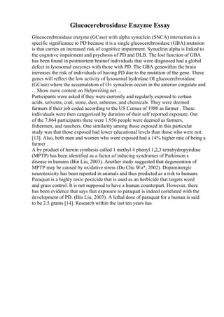 Glucocerebrosidase Enzyme Essay
Glucocerebrosidase enzyme (GCase) with alpha synuclein (SNCA) interaction is a
specific significance to PD because it is a single glucocerebrosidase (GBA) mutation
is that carries an increased risk of cognitive impairment. Synuclein alpha is linked to
the cognitive impairment and psychosis of PD and DLB. The lost function of GBA
has been found in postmortem brainof individuals that were diagnosed had a global
defect in lysosomal enzymes with those with PD. The GBA genewithin the brain
increases the risk of individuals of having PD due to the mutation of the gene. These
genes will reflect the low activity of lysosomal hydrolase ОІ glucocerebrosidase
(GCase) where the accumulation of О± synuclein occurs in the anterior cingulate and
... Show more content on Helpwriting.net ...
Participants were asked if they were currently and regularly exposed to certain
acids, solvents, coal, stone, dust, asbestos, and chemicals. They were deemed
farmers if their job coded according to the US Census of 1980 as farmer . These
individuals were then categorized by duration of their self reported exposure. Out
of the 7,864 participants there were 1,956 people were deemed as farmers,
fishermen, and ranchers. One similarity among those exposed in this particular
study was that those exposed had lower educational levels than those who were not.
[13]. Also, both men and women who were exposed had a 14% higher rate of being a
farmer .
A by product of heroin synthesis called 1 methyl 4 phenyl 1,2,3 tetrahydropyridine
(MPTP) has been identified as a factor of inducing syndromes of Parkinson s
disease in humans (Bin Liu, 2003). Another study suggested that degeneration of
MPTP may be caused by oxidative stress (Du Chu Wu*, 2002). Dopaminergic
neurotoxicity has been reported in animals and thus predicted as a risk to humans.
Paraquat is a highly toxic pesticide that is used as an herbicide that targets weed
and grass control. It is not supposed to have a human counterpart. However, there
has been evidence that says that exposure to paraquat is indeed correlated with the
development of PD. (Bin Liu, 2003). A lethal dose of paraquat for a human is said
to be 2.5 grams [14]. Research within the last ten years has
 