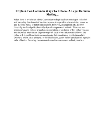 Explain Two Common Ways To Enforce A Legal Decision
Making...
When there is a violation of the Court order on legal decision making or visitation
and parenting time is denied by either spouse, the question arises whether or not to
call the local police to report the situation. However, enforcement of a divorce
decree by the local police is totally dependent upon their attitude. There are two
common ways to enforce a legal decision making or visitation order. Either you can
ask for police intervention or go through the court with a Motion to Enforce. The
police will typically enforce any court order that mandates or prohibits conduct.
Orders to arrest, seize property, or for injunctions, count on law enforcement agencies
to be effective. Parenting time orders demand the same court authority and are
 