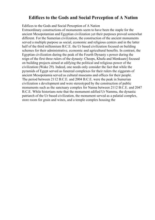 Edifices to the Gods and Social Perception of A Nation
Edifices to the Gods and Social Perception of A Nation
Extraordinary constructions of monuments seem to have been the staple for the
ancient Mesopotamian and Egyptian civilization yet their purposes proved somewhat
different. For the Sumerian civilization, the construction of the ancient monuments
served a multiple purpose as social, economic and religious centers and in the latter
half of the third millennium B.C.E. the Ur based civilization focused on building
schemes for their administrative, economic and agricultural benefits. In contrast, the
Egyptian civilization during the peak of the Fourth Dynasty s power during the
reign of the first three rulers of the dynasty: Cheops, Khufu and Menkuare] focused
on building projects aimed at edifying the political and religious power of the
civilization (Wake 29). Indeed, one needs only consider the fact that while the
pyramids of Egypt served as funereal complexes for their rulers the ziggurats of
ancient Mesopotamia served as cultural museums and offices for their people.
The period between 2112 B.C.E. and 2004 B.C.E. were the peak in Sumerian
civilization s development and were stereotyped by the construction of public
monuments such as the sanctuary complex for Nanna between 2112 B.C.E. and 2047
B.C.E. While historians note that the monument edified Ur Nammu, the dynastic
patriarch of the Ur based civilization, the monument served as a palatial complex,
store room for grain and wines, and a temple complex housing the
 