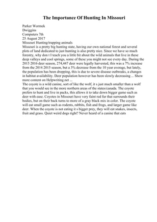 The Importance Of Hunting In Missouri
Parker Wormek
Dwiggins
Computers 7th
25 August 2017
Missouri Hunting/trapping animals
Missouri is a pretty big hunting state, having our own national forest and several
plots of land dedicated to just hunting is also pretty nice. Since we have so much
forestry, why don t I teach you a little bit about the wild animals that live in these
deep valleys and cool springs, some of these you might not see every day. During the
2015 2016 deer season, 274,447 deer were legally harvested, this was a 7% increase
from the 2014 2015 season, but a 3% decrease from the 10 year average, but lately,
the population has been dropping, this is due to severe disease outbreaks, a changes
in habitat availability. Deer population however has been slowly decreasing ... Show
more content on Helpwriting.net ...
The coyote is a wild canine, sort of like the wolf, it s just much smaller than a wolf
that you would see in the more northern areas of the states/canada. The coyote
prefers to hunt and live in packs, this allows it to take down bigger game such as
deer with ease. Coyotes in Missouri have very faint red fur that surrounds their
bodies, but on their back turns to more of a gray black mix in color. The coyote
will eat small game such as rodents, rabbits, fish and frogs, and larger game like
deer. When the coyote is not eating it s bigger prey, they will eat snakes, insects,
fruit and grass. Quiet weird dogs right? Never heard of a canine that eats
 