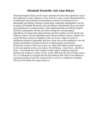Elizabeth Woodville And Anne Boleyn
Women throughout history rarely receive attention for more than superficial causes:
their influence on style, manners, or less. However, many women found themselves
contributing to the formation of postmodern constructs of marriage for love,
partnership, and fidelity. Foremost among these, temporally and popularly, are the
examples of Elizabeth Woodville and Anne Boleyn. Undoubtedly, these cases hold
great significance to cultural studies of the temporal periods in which the English
identify as participants, but they also aid in seeing the eventual popular
degradation of women from chaste matrons and aloof maidens to lusty bawds and
traitorous whores. By this degradation and extensive primary sources, scholars can
easily find these women as examples of the use of one s image for power in
redefining concepts of queenship, and also women who set the standard to view the
gradual combination of partner and lover in understanding social history.
Aristocratic women in the Court system as a whole find relatively little attention
by the most popular works on its culture. David Starkey , Alison Weir , and David
Gunn , even though they offer insights on topic largely relegated to popular
histories and romances; women, in fact, receive little merit for their Courtly careers.
Yet, it is important to recognize that the late medieval and Tudor Court offered an
increasing number of roles for women to fill, as well as, a semblance of stability.
The key to the ability for young women to
 