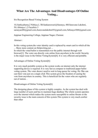 What Are The Advantages And Disadvantages Of Online
Voting...
Iris Recognition Based Voting System
1G.Sathiyabama,2 Nithiya.J, 3B.Sankareswari@Saranya, 4M.Saravana Lakshmi,
5G.Abinaya 1,2 Faculties 3
saranyaei08@gmail.com,4saravanalakshmi93@gmail.com,5abinaya1068@gmail.com
Jeppiaar Engineering College, Jeppiaar Nagar, Chennai.
Abstract :
In this voting system,the voter identity card is replaced by smart card in which all the
... Show more content on Helpwriting.net ...
In which the voted ballot is transmitted over the public internet through web
browser[1]. The voter can directly vote online from anywhere in the world. Security
is the major issue in the Online VotingSystem[6]. It is very efficient and portable.
Advantages of Online Voting System[6]:
It is very much portable system as the system works on internet only the internet
supporting device is required. It is very fast as compare to traditional paper ballot
voting system. The voter doesn t need to wait in long queue for voting. He /She can
cast their vote just on a single click This system gives the freedom of casting the
vote from anywhere in country. This is beneficial for the voters who are regularly
out of station. .
Disadvantages of Online Voting System[6]:
The designing phase of this system is highly complex. As the system has deal with
large number of users and has to maintain huge database The whole system operates
over the internet which makes the system more susceptible to online threats so the
security issue is the main concern of this system.This system is very much costlier
than other
 