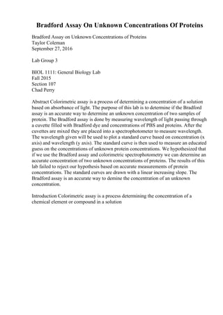 Bradford Assay On Unknown Concentrations Of Proteins
Bradford Assay on Unknown Concentrations of Proteins
Taylor Coleman
September 27, 2016
Lab Group 3
BIOL 1111: General Biology Lab
Fall 2015
Section 107
Chad Perry
Abstract Colorimetric assay is a process of determining a concentration of a solution
based on absorbance of light. The purpose of this lab is to determine if the Bradford
assay is an accurate way to determine an unknown concentration of two samples of
protein. The Bradford assay is done by measuring wavelength of light passing through
a cuvette filled with Bradford dye and concentrations of PBS and proteins. After the
cuvettes are mixed they are placed into a spectrophotometer to measure wavelength.
The wavelength given will be used to plot a standard curve based on concentration (x
axis) and wavelength (y axis). The standard curve is then used to measure an educated
guess on the concentrations of unknown protein concentrations. We hypothesized that
if we use the Bradford assay and colorimetric spectrophotometry we can determine an
accurate concentration of two unknown concentrations of proteins. The results of this
lab failed to reject our hypothesis based on accurate measurements of protein
concentrations. The standard curves are drawn with a linear increasing slope. The
Bradford assay is an accurate way to demine the concentration of an unknown
concentration.
Introduction Colorimetric assay is a process determining the concentration of a
chemical element or compound in a solution
 