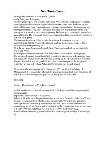 New Town Council
Strategy Development at New Town Council
Andy Bailey and Julie Verity
The two cases New Town Council and Castle Press, illustrate the process of strategy
development within different organisational contexts. Both cases are based on the
views of the strategy development process as seen by members of the respective top
management teams. The New Town case describes how four members of the top
management team view their strategy process. Both cases a reconstructed around two
general themes. The process of strategy development and the organisational context in
which it takes place.
The two cases illustrate differences in the strategy development process,
demonstrating that the process of managing strategy development in one ... Show
more content on Helpwriting.net ...
New Town Council grew up alongside New Town as it was built on its green field
site in the 1970s.
Central government decreed that New Town would exist and the Development
Corporation designed, planned and built it. As the bricks, mortar and amenities were
developed, the council followed on behind, picking up the litter, literally. I mean the
Corporation built it and we provided the refuse collection systems for the people
when they arrived to live here. When the Corporation was wound up and
This case study was prepared by A. Bailey and J.Verity, Cranfield School of
Management. It is intended as a basis for class discussion and not as an illustration of
either good or bad management practice. A.Bailey and J.Verity,1996.
Exploring
Strategy Development at New Town Council
we had to take over, it was a lot to cope with it think we are still learning to cope in
some respects,
explained a senior officer at the council.
When the Development Corporation ceased activities in the early 1990s, New Town
Council took responsibility for housing, environment, recreation, and economic
development and community development services. It did not assume control of
education or social services, which remained with the county council, an arrangement
which by1995 was under review. From 1979 to 1997, the Conservative
Party had been in central government and had made frequent and significant changes
to
 
