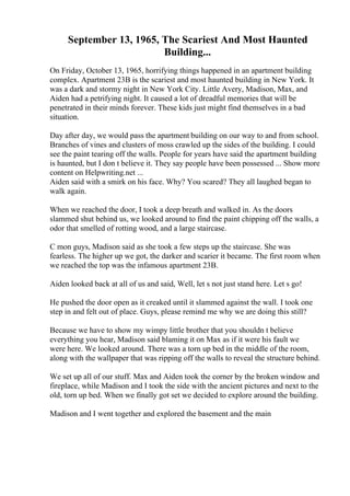 September 13, 1965, The Scariest And Most Haunted
Building...
On Friday, October 13, 1965, horrifying things happened in an apartment building
complex. Apartment 23B is the scariest and most haunted building in New York. It
was a dark and stormy night in New York City. Little Avery, Madison, Max, and
Aiden had a petrifying night. It caused a lot of dreadful memories that will be
penetrated in their minds forever. These kids just might find themselves in a bad
situation.
Day after day, we would pass the apartment building on our way to and from school.
Branches of vines and clusters of moss crawled up the sides of the building. I could
see the paint tearing off the walls. People for years have said the apartment building
is haunted, but I don t believe it. They say people have been possessed ... Show more
content on Helpwriting.net ...
Aiden said with a smirk on his face. Why? You scared? They all laughed began to
walk again.
When we reached the door, I took a deep breath and walked in. As the doors
slammed shut behind us, we looked around to find the paint chipping off the walls, a
odor that smelled of rotting wood, and a large staircase.
C mon guys, Madison said as she took a few steps up the staircase. She was
fearless. The higher up we got, the darker and scarier it became. The first room when
we reached the top was the infamous apartment 23B.
Aiden looked back at all of us and said, Well, let s not just stand here. Let s go!
He pushed the door open as it creaked until it slammed against the wall. I took one
step in and felt out of place. Guys, please remind me why we are doing this still?
Because we have to show my wimpy little brother that you shouldn t believe
everything you hear, Madison said blaming it on Max as if it were his fault we
were here. We looked around. There was a torn up bed in the middle of the room,
along with the wallpaper that was ripping off the walls to reveal the structure behind.
We set up all of our stuff. Max and Aiden took the corner by the broken window and
fireplace, while Madison and I took the side with the ancient pictures and next to the
old, torn up bed. When we finally got set we decided to explore around the building.
Madison and I went together and explored the basement and the main
 