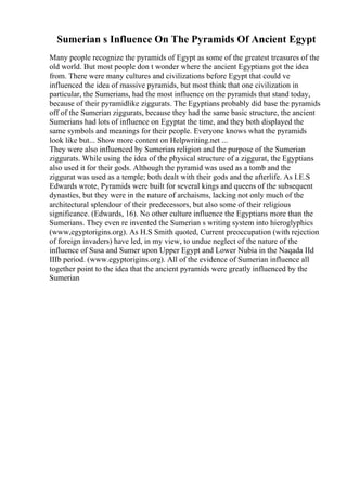 Sumerian s Influence On The Pyramids Of Ancient Egypt
Many people recognize the pyramids of Egypt as some of the greatest treasures of the
old world. But most people don t wonder where the ancient Egyptians got the idea
from. There were many cultures and civilizations before Egypt that could ve
influenced the idea of massive pyramids, but most think that one civilization in
particular, the Sumerians, had the most influence on the pyramids that stand today,
because of their pyramidlike ziggurats. The Egyptians probably did base the pyramids
off of the Sumerian ziggurats, because they had the same basic structure, the ancient
Sumerians had lots of influence on Egyptat the time, and they both displayed the
same symbols and meanings for their people. Everyone knows what the pyramids
look like but... Show more content on Helpwriting.net ...
They were also influenced by Sumerian religion and the purpose of the Sumerian
ziggurats. While using the idea of the physical structure of a ziggurat, the Egyptians
also used it for their gods. Although the pyramid was used as a tomb and the
ziggurat was used as a temple; both dealt with their gods and the afterlife. As I.E.S
Edwards wrote, Pyramids were built for several kings and queens of the subsequent
dynasties, but they were in the nature of archaisms, lacking not only much of the
architectural splendour of their predecessors, but also some of their religious
significance. (Edwards, 16). No other culture influence the Egyptians more than the
Sumerians. They even re invented the Sumerian s writing system into hieroglyphics
(www,egyptorigins.org). As H.S Smith quoted, Current preoccupation (with rejection
of foreign invaders) have led, in my view, to undue neglect of the nature of the
influence of Susa and Sumer upon Upper Egypt and Lower Nubia in the Naqada IId
IIIb period. (www.egyptorigins.org). All of the evidence of Sumerian influence all
together point to the idea that the ancient pyramids were greatly influenced by the
Sumerian
 