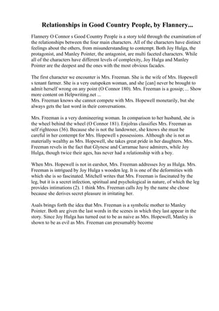 Relationships in Good Country People, by Flannery...
Flannery O Connor s Good Country People is a story told through the examination of
the relationships between the four main characters. All of the characters have distinct
feelings about the others, from misunderstanding to contempt. Both Joy Hulga, the
protagonist, and Manley Pointer, the antagonist, are multi faceted characters. While
all of the characters have different levels of complexity, Joy Hulga and Manley
Pointer are the deepest and the ones with the most obvious facades.
The first character we encounter is Mrs. Freeman. She is the wife of Mrs. Hopewell
s tenant farmer. She is a very outspoken woman, and she [can] never be brought to
admit herself wrong on any point (O Connor 180). Mrs. Freeman is a gossip; ... Show
more content on Helpwriting.net ...
Mrs. Freeman knows she cannot compete with Mrs. Hopewell monetarily, but she
always gets the last word in their conversations.
Mrs. Freeman is a very domineering woman. In comparison to her husband, she is
the wheel behind the wheel (O Connor 181). Enjolras classifies Mrs. Freeman as
self righteous (36). Because she is not the landowner, she knows she must be
careful in her contempt for Mrs. Hopewell s possessions. Although she is not as
materially wealthy as Mrs. Hopewell, she takes great pride in her daughters. Mrs.
Freeman revels in the fact that Glynese and Carramae have admirers, while Joy
Hulga, though twice their ages, has never had a relationship with a boy.
When Mrs. Hopewell is not in earshot, Mrs. Freeman addresses Joy as Hulga. Mrs.
Freeman is intrigued by Joy Hulga s wooden leg. It is one of the deformities with
which she is so fascinated. Mitchell writes that Mrs. Freeman is fascinated by the
leg, but it is a secret infection, spiritual and psychological in nature, of which the leg
provides intimations (2). 1 think Mrs. Freeman calls Joy by the name she chose
because she derives secret pleasure in irritating her.
Asals brings forth the idea that Mrs. Freeman is a symbolic mother to Manley
Pointer. Both are given the last words in the scenes in which they last appear in the
story. Since Joy Hulga has turned out to be as naive as Mrs. Hopewell, Manley is
shown to be as evil as Mrs. Freeman can presumably become
 