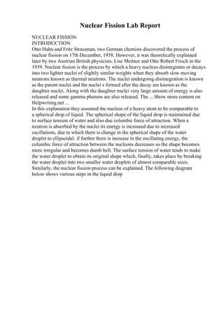 Nuclear Fission Lab Report
NUCLEAR FISSION
INTRODUCTION
Otto Hahn and Fritz Strassman, two German chemists discovered the process of
nuclear fission on 17th December, 1938. However, it was theoretically explained
later by two Austrian British physicists, Lise Meitner and Otto Robert Frisch in the
1939. Nuclear fission is the process by which a heavy nucleus disintegrates or decays
into two lighter nuclei of slightly similar weights when they absorb slow moving
neutrons known as thermal neutrons. The nuclei undergoing disintegration is known
as the parent nuclei and the nuclei s formed after the decay are known as the
daughter nuclei. Along with the daughter nuclei very large amount of energy is also
released and some gamma photons are also released. The ... Show more content on
Helpwriting.net ...
In this explanation they assumed the nucleus of a heavy atom to be comparable to
a spherical drop of liquid. The spherical shape of the liquid drop is maintained due
to surface tension of water and also due columbic force of attraction. When a
neutron is absorbed by the nuclei its energy is increased due to increased
oscillations, due to which there is change in the spherical shape of the water
droplet to ellipsoidal. if further there is increase in the oscillating energy, the
columbic force of attraction between the nucleons decreases so the shape becomes
more irregular and becomes dumb bell. The surface tension of water tends to make
the water droplet to obtain its original shape which, finally, takes place by breaking
the water droplet into two smaller water droplets of almost comparable sizes.
Similarly, the nuclear fission process can be explained. The following diagram
below shows various steps in the liquid drop
 