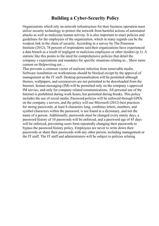 Building a Cyber-Security Policy
Organizations which rely on network infrastructure for their business operation must
utilize security technology to protect the network from harmful actions of automated
attacks as well as malicious human activity. It is also important to enact policies and
guidelines for the employees of the organization, which in many regards can be the
weakest link in the chain of security. According to a survey by The Ponemon
Institute (2012), 78 percent of respondents said their organizations have experienced
a data breach as a result of negligent or malicious employees or other insiders (p.1). A
statistic like this points to the need for comprehensive policies that detail the
company s expectations and mandates for specific situations relating to... Show more
content on Helpwriting.net ...
This prevents a common vector of malware infection from removable media.
Software installation on workstations should be blocked except by the approval of
management or the IT staff. Desktop personalization will be permitted although
themes, wallpapers, and screensavers are not permitted to be downloaded from the
Internet. Instant messaging (IM) will be permitted only on the company s approved
IM service, and only for company related communications. All personal use of the
Internet is prohibited during work hours, but permitted during breaks. This policy
includes the use of social media. Password policies will be enforced through GPOs
on the company s servers, and the policy will use Microsoft (2012) best practices
for strong passwords, at least 8 characters long, combines letters, numbers, and
symbol characters within the password, is not found in a dictionary, and not the
name of a person. Additionally, passwords must be changed every ninety days, a
password history of 10 passwords will be enforced, and a password age of 45 days
will be enforced, preventing users form repeatedly changing their passwords to
bypass the password history policy. Employees are never to write down their
passwords or share their passwords with any other person, including management or
the IT staff. The IT staff and administrators will be subject to policies relating
 
