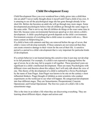 Child Development Essay
Child Development Have you ever wondered how a baby grows into a child then
into an adult? I never really thought about it myself until I had a child of my own. It
is amazing to see all the psychological stage she has gone through already in her
short life. Before she becomes an adult she will go through may more stages. Some
developmental psychologists believe that all children go through the same stages in
the same order. That is not to say that all children do things at the exact same time in
their life, because some environmental factorscan speed up or slow down a child s
development. A child s psychological growth depends on the child s environment.
Environment consists of everything that a child comes in contact with on a... Show
more content on Helpwriting.net ...
If a child is born with cataracts and they are removed before the age of seven, that
child s vision will develop normally. If these cataracts are not removed then they
can create extensive damage to their vision for the rest of their life. A sensitive
period is a period in a child s development that is very important for particular kinds
of development.
If a certain behavior is not learned during this sensitive time it just may not develop
to its full potential. For example, if a child is not exposed to language before the
age of seven, he or she may fail to acquire it all together. These preschool years are
significant in a child s intellectual development. There are many Psychologists with
different views and theories about this subject, but I will only talk about the view of
one. This theory of the development of a child is outlined by a Swiss Psychologist
by the name of Jean Piaget. Jean Piaget was known to be one on the century s most
influential thinkers. Piaget thought of children as mini scientists who conduct
experiments on the world just to see what will happen. He categorized development
into four different stages. They are Sensorimotor, Preoperational, Concrete
Operational, and Formal Operational. The first two years of a child s life is the
sensorimotor stage.
This is the time in an infant s life when they are discovering everything. They are
learning about different object, shapes and actions and
 
