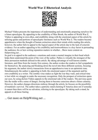 World War Z Rhetorical Analysis
Michael Vlahos presents the importance of understanding and emotionally preparing ourselves for
a future apocalypse. By appealing to the credibility of Max Brook, the author of World War Z,
Vlahos is appealing to own ethos, and credibility along with the emotional aspect of the article by
utilizing quotes and portions of apocalyptic literatures such as World War Z. The readers become
apprehensive when the thought of human extinction enters their minds while reading this article,
however, the author fails to appeal to the logical aspect of the article due to the lack of concrete
evidence. For an author appealing to his credibility and trustworthiness is a key factor in persuading
the audience, his or hers writing reputation matters in whether... Show more content on
Helpwriting.net ...
Its goal is to appeal to the audience s emotions and create a mental imagine in their head which
helps them understand the point of the view of the author. Pathos is virtually the strongest of the
three persuasion methods utilized in this article. By taking advantage of well known zombie
literature, and films from the twenty first century, the author evokes the readers to feel sympathetic
for themselves. By analyzing and breaking down the novel into three different sections, focusing
his argument, the author slowly transactions from an apprehensive tone to an optimistic tone.
Simultaneously the author is appealing to both; the emotional aspect of the argument and his
own credibility as a writer. The zombie virus makes us fight the war they want, and critical time
is lost while we struggle to make the necessary recognition. Only the prospect of extinction opens
our eyes, by using diction Vlahos appeals to the emotional side of the readers. The pervious quote
hits the reader with a sense of danger, forcing them to become conscious about a future calamity.
However, the author changes directions midway through the article, he focuses on the possibility
of mankind s survival. The author takes a patriotic stand claiming If America does not if someday
it cannot then there will be no salvation, referring to the apocalypse. By taking such a stand, he
appeals to all those fearing
... Get more on HelpWriting.net ...
 