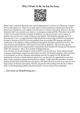 Why I Want To Be An Em Pa Essay
When I take a step back and look at the endless opportunities I will have as a Physician Assistant
(PA) it truly amazes me. There are so many areas of clinical practice to choose from and at this
point in my education as a PA student I am still unsure of where I will end up. However, the area
of practice that I am currently most drawn to is emergency medicine(EM). What draws me to EM
is that it is face paced and team oriented. In addition, not only do you get to see a variety of
patients, but you also see a variety of diseases and injuries. This being the specialty that is of
most interest to me, it is important that I understand what exactly being an EM PA encompasses.
In order to become an EM PA one must graduate from an accredited PA program and obtain
certification or be eligible to obtain certification through the National Commission for PAs. The
state licensure and regulations of PA practice must also be abided by. There are also specific
qualifications that must be acquired and/or maintained which include EM training and EM specific
CME, PA experience... Show more content on Helpwriting.net ...
First off, there are several settings in which an EM PA can provide care. These settings include
emergency departments, urgent care and critical care units, pre hospital situations such as ground
or air transport, as well as, education and teaching activities in regards to EM. Besides the
opportunity to choose a certain setting to practice in, you also have the opportunity to care for a
large variety of patients ranging from newborn to elderly. Unlike other PA specialties in which
patients present with similar diseases and injuries, EM opens the door for one to see and care for a
large variety of illnesses and injuries. Patients can present with anything from the flu to broken
bones to life threatening problems like heart attacks or severe trauma from automobile
... Get more on HelpWriting.net ...
 